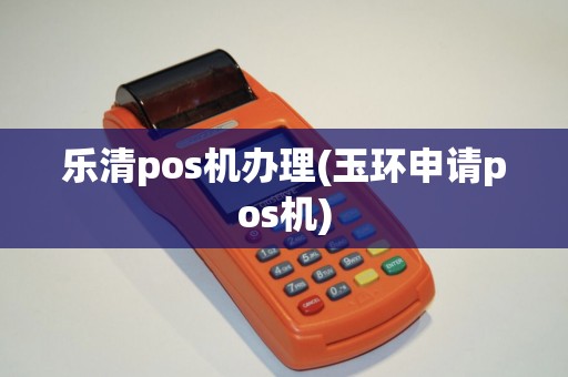 乐清pos机办理(玉环申请pos机)