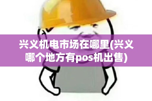 兴义机电市场在哪里(兴义哪个地方有pos机出售)