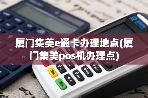 厦门集美e通卡办理地点(厦门集美pos机办理点)