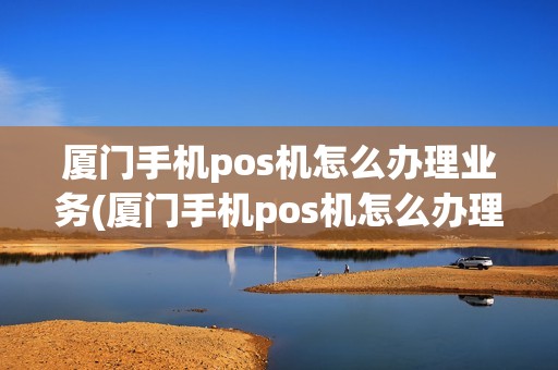 厦门手机pos机怎么办理业务(厦门手机pos机怎么办理)