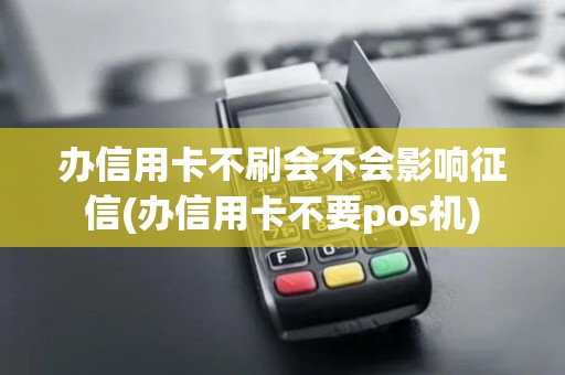 办信用卡不刷会不会影响征信(办信用卡不要pos机)