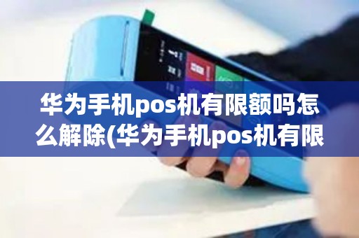 华为手机pos机有限额吗怎么解除(华为手机pos机有限额吗)