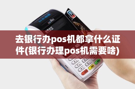 去银行办pos机都拿什么证件(银行办理pos机需要啥)