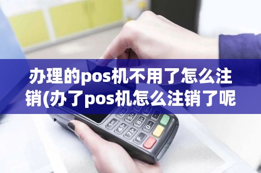 办理的pos机不用了怎么注销(办了pos机怎么注销了呢)