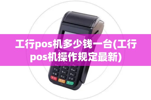 工行pos机多少钱一台(工行pos机操作规定最新)