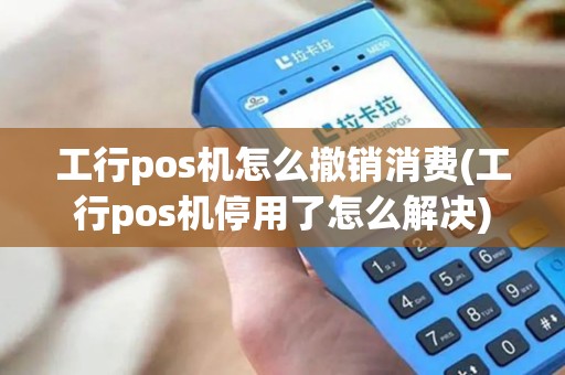 工行pos机怎么撤销消费(工行pos机停用了怎么解决)