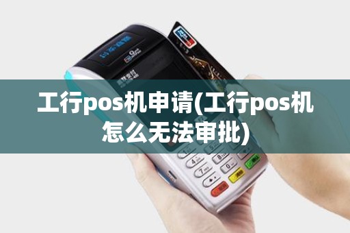 工行pos机申请(工行pos机怎么无法审批)