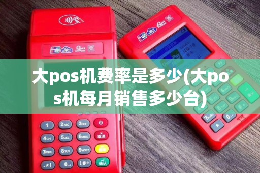 大pos机费率是多少(大pos机每月销售多少台)