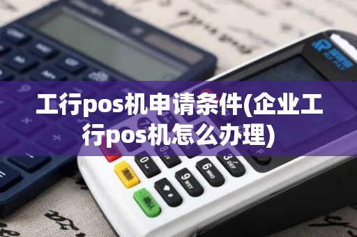 工行pos机申请条件(企业工行pos机怎么办理)
