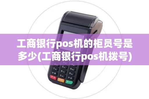 工商银行pos机的柜员号是多少(工商银行pos机拨号)