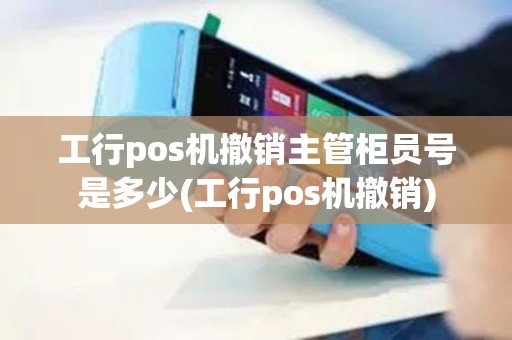工行pos机撤销主管柜员号是多少(工行pos机撤销)