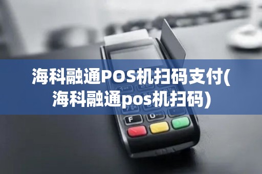 海科融通POS机扫码支付(海科融通pos机扫码)