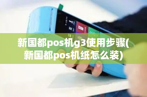 新国都pos机g3使用步骤(新国都pos机纸怎么装)