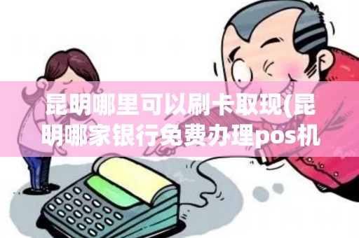 昆明哪里可以刷卡取现(昆明哪家银行免费办理pos机)
