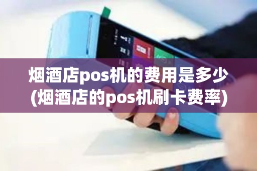 烟酒店pos机的费用是多少(烟酒店的pos机刷卡费率)