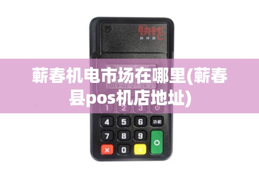 蕲春机电市场在哪里(蕲春县pos机店地址)