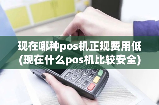 现在哪种pos机正规费用低(现在什么pos机比较安全)