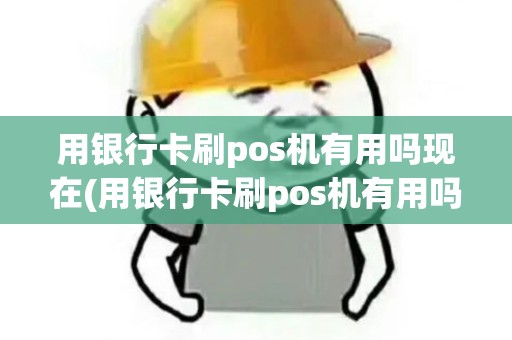 用银行卡刷pos机有用吗现在(用银行卡刷pos机有用吗)