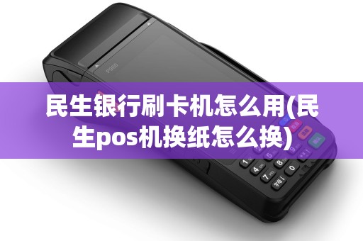 民生银行刷卡机怎么用(民生pos机换纸怎么换)
