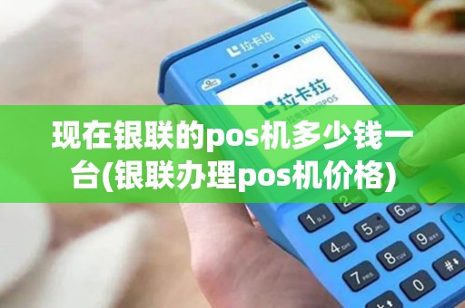 现在银联的pos机多少钱一台(银联办理pos机价格)