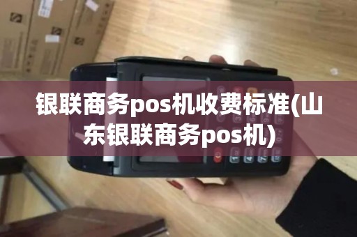 银联商务pos机收费标准(山东银联商务pos机)
