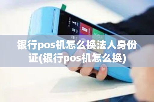 银行pos机怎么换法人身份证(银行pos机怎么换)