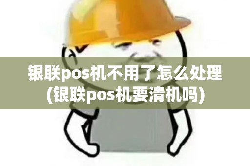 银联pos机不用了怎么处理(银联pos机要清机吗)