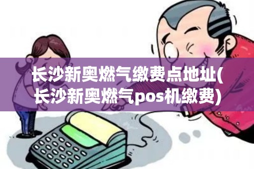 长沙新奥燃气缴费点地址(长沙新奥燃气pos机缴费)