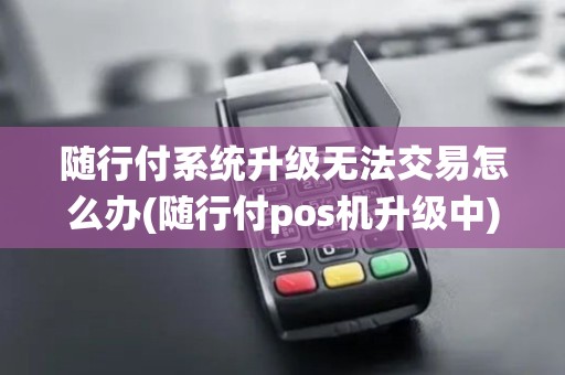 随行付系统升级无法交易怎么办(随行付pos机升级中)