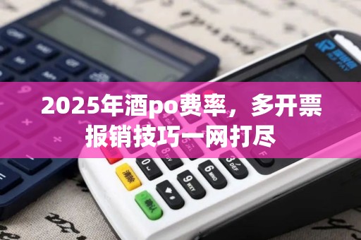 2025年酒po费率，多开票报销技巧一网打尽