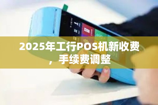 2025年工行POS机新收费，手续费调整
