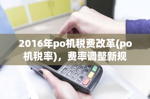 2016年po机税费改革(po机税率)，费率调整新规