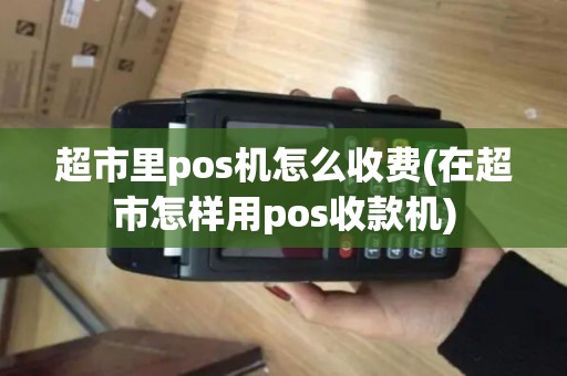 超市里pos机怎么收费(在超市怎样用pos收款机)