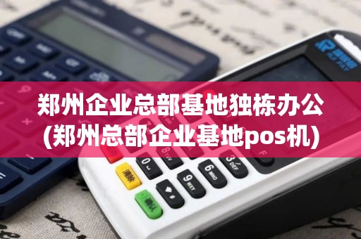郑州企业总部基地独栋办公(郑州总部企业基地pos机)