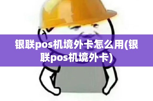 银联pos机境外卡怎么用(银联pos机境外卡)