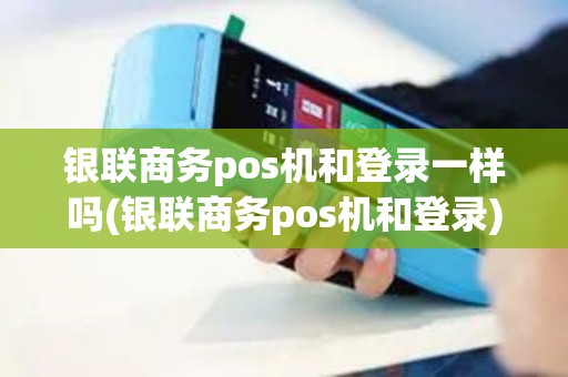 银联商务pos机和登录一样吗(银联商务pos机和登录)