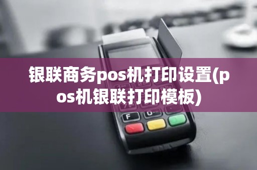 银联商务pos机打印设置(pos机银联打印模板)