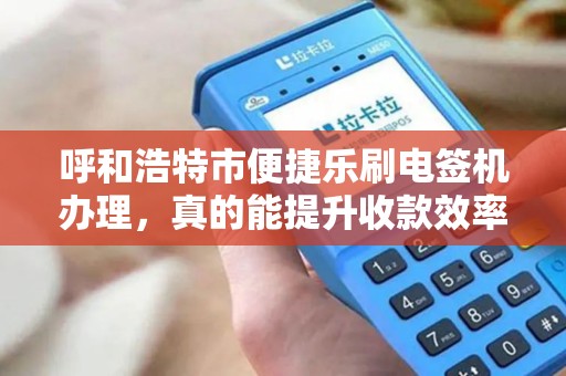 呼和浩特市便捷乐刷电签机办理，真的能提升收款效率吗？揭秘商户最关心的5大问题！