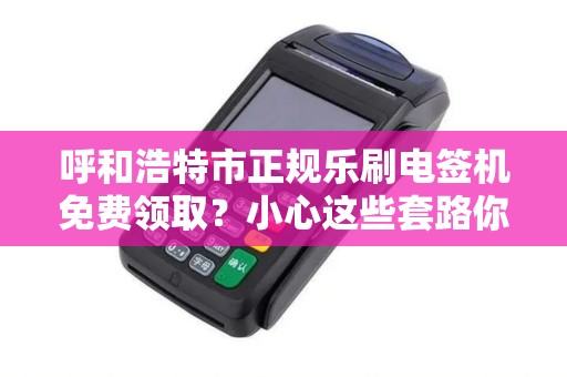 呼和浩特市正规乐刷电签机免费领取？小心这些套路你可能不知道！