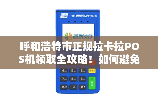 呼和浩特市正规拉卡拉POS机领取全攻略！如何避免被骗？