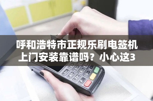 呼和浩特市正规乐刷电签机上门安装靠谱吗？小心这3大陷阱！