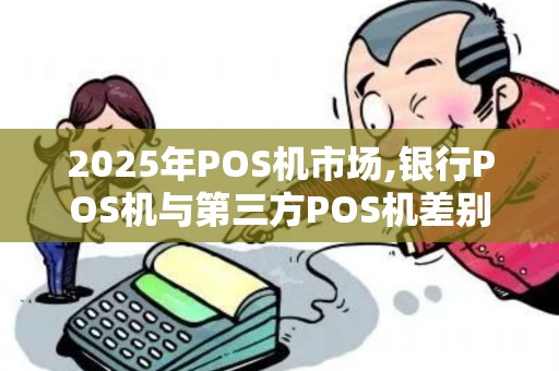 2025年POS机市场,银行POS机与第三方POS机差别
