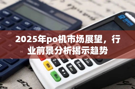 2025年po机市场展望，行业前景分析揭示趋势