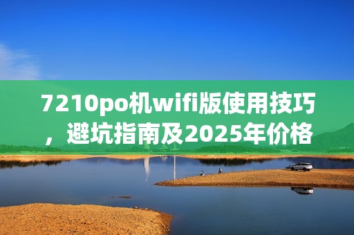 7210po机wifi版使用技巧，避坑指南及2025年价格分析