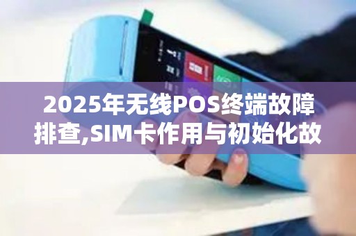 2025年无线POS终端故障排查,SIM卡作用与初始化故障解决