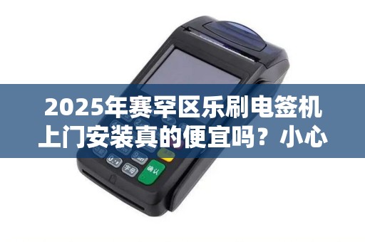 2025年赛罕区乐刷电签机上门安装真的便宜吗？小心这些隐藏费用！