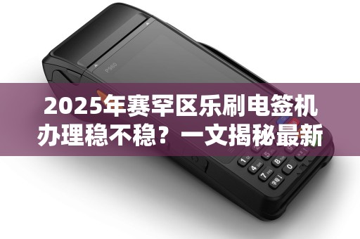 2025年赛罕区乐刷电签机办理稳不稳？一文揭秘最新政策与避坑指南