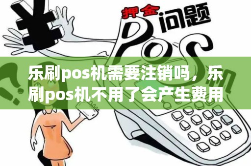 乐刷pos机需要注销吗，乐刷pos机不用了会产生费用吗