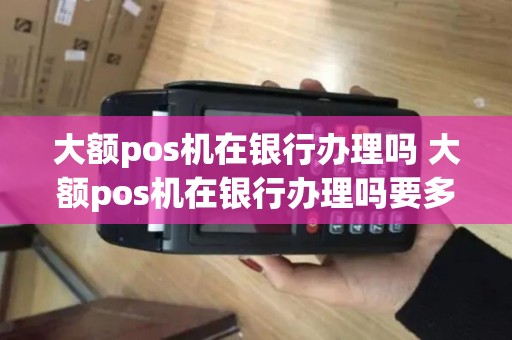 大额pos机在银行办理吗 大额pos机在银行办理吗要多少钱