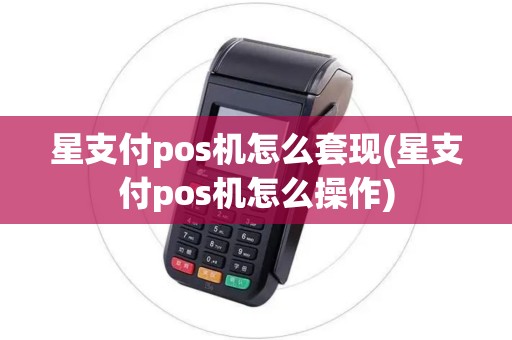 星支付pos机怎么套现(星支付pos机怎么操作)